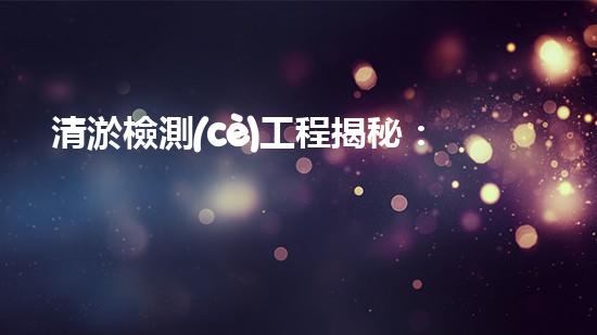 清淤檢測(cè)工程揭秘：解密同安市政管道的驚人秘密！